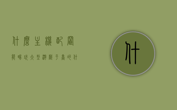 什么主机配置能畅玩大型游戏平台的（什么主机配置能畅玩大型游戏平台的电脑），电脑主机配置要求畅玩大型游戏平台，电脑主机配置要求，畅玩大型游戏平台的硬件需求，电脑主机配置要求，畅玩大型游戏平台的硬件指南，电脑主机配置指南，畅玩大型游戏平台的硬件需求 第1张