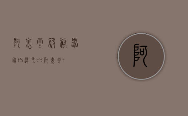 阿里云服务器选t5还是c5（阿里云t5t6区别），阿里云服务器，T5与C5选择解析及T5与T6的区别探讨