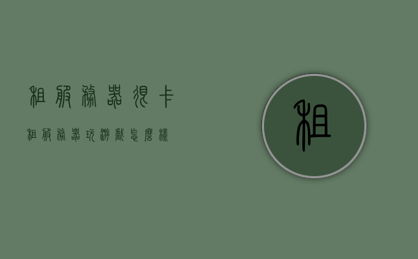 租服务器很卡（租服务器玩游戏怎么样），租服务器玩游戏体验如何？卡顿问题解析，租服务器玩游戏体验解析，卡顿问题详解与游戏效果探讨，租服务器玩游戏体验详解，卡顿问题解析与游戏效果探讨