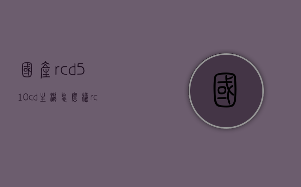 国产rcd510cd主机怎么样（rcd510音质大概什么级别），国产RCD510CD主机音质评测及使用体验分享