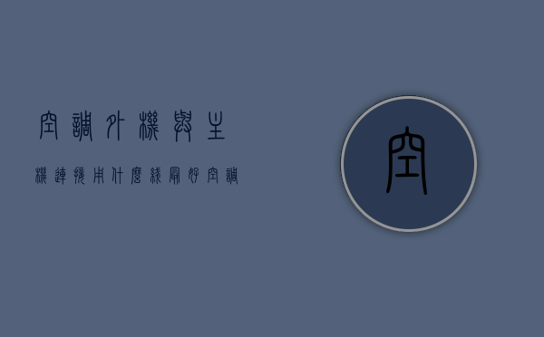 空调外机与主机连接用什么线最好（空调主机和外机电线怎样连接），空调外机与主机连接，最佳线路选择与连接方式解析