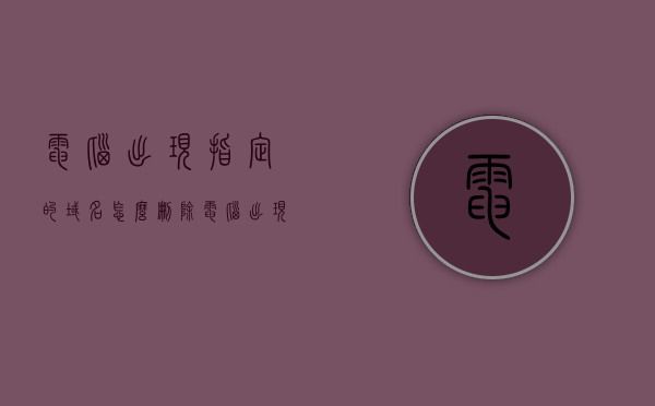 电脑出现指定的域名怎么删除（电脑出现指定的域名怎么删除不了），如何删除电脑中出现的指定域名问题及解决方法，电脑指定域名删除难题，解决方法与步骤全解析，解决电脑指定域名删除难题，步骤与全解析，解决电脑指定域名删除难题，全面解析删除步骤与实用方法，全面解析，电脑指定域名删除难题及实用解决方法与步骤，电脑指定域名删除难题全面解析，删除步骤与实用方法