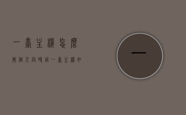 一台主机怎么两个人同时用（一台主机如何两个人用），一台主机实现双人同时使用的方法或指南