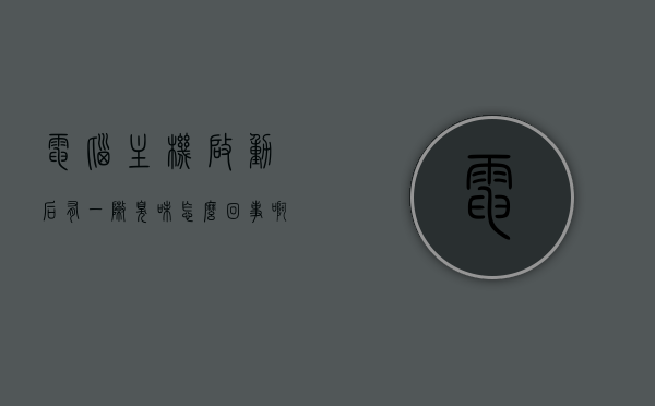 电脑主机启动后有一阵臭味怎么回事啊（电脑主机启动后有一阵臭味怎么回事啊视频），电脑主机启动后散发臭味的原因解析及解决方法（含视频）