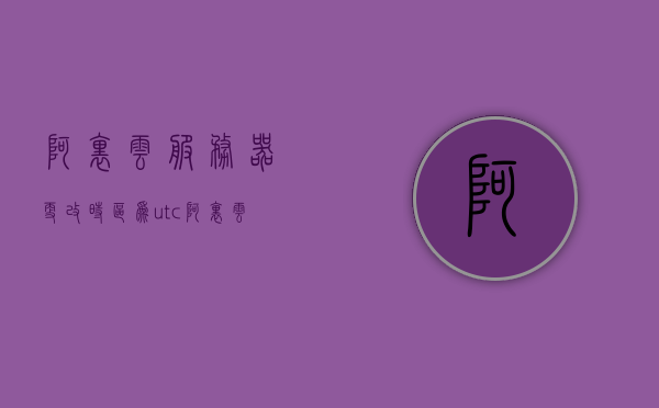 阿里云服务器更改时区为utc（阿里云时间服务器地址），阿里云服务器调整时区至UTC及时间服务器地址详解