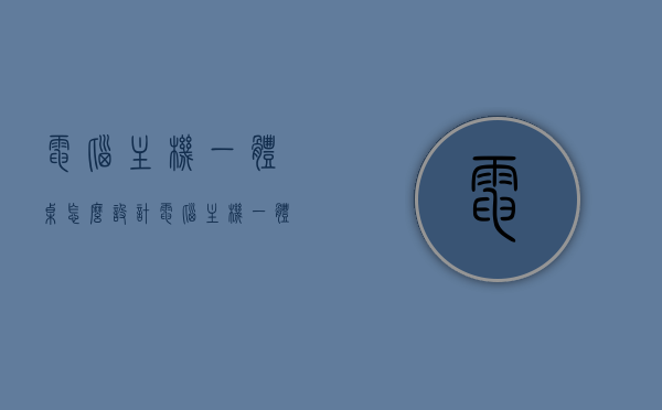 电脑主机一体桌怎么设计（电脑主机一体桌怎么设计好看），电脑主机一体桌设计指南，打造美观实用的电脑桌一体化设计