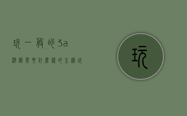 玩一般的3a游戏需要什么样的主机（玩3a游戏需要什么设备），玩3A游戏所需主机设备详解，打造理想游戏主机配置！，打造理想游戏主机配置，玩3A游戏所需主机设备详解！，打造理想游戏主机配置，玩3A游戏所需主机设备全面解析！