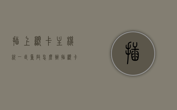 插上显卡主机就一直重启怎么办（插显卡进不了系统一直重启），插上显卡后主机不断重启的解决方法，插上显卡后主机不断重启，解决方法与故障排除指南，插上显卡后主机不断重启，故障排除指南与解决方法，插上显卡后主机不断重启，故障排除指南与解决方法，插上显卡后主机不断重启，故障排除指南与解决方法全解析