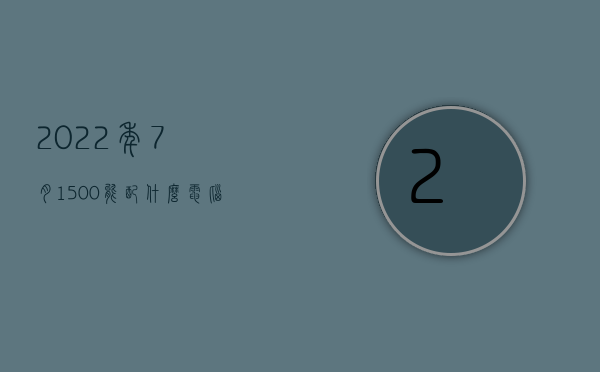 2022年7月1500能配什么电脑主机（2021年1500元电脑最新配置），2022年7月电脑主机配置推荐，预算1500元如何选购最新电脑配置，预算1500元，2022年7月电脑主机配置推荐与选购指南，预算1500元，2022年7月电脑主机配置推荐与选购指南，预算1500元，2022年7月电脑主机配置推荐与详细选购指南