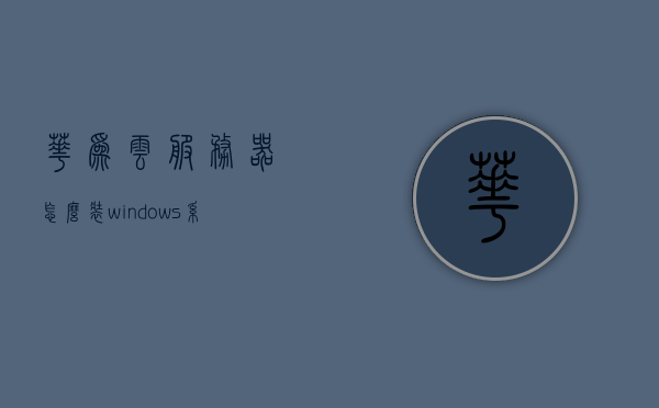 华为云服务器怎么装windows系统（华为云服务器干嘛用的），华为云服务器安装Windows系统及用途解析，华为云服务器安装Windows系统及用途解析，详细指南与解析，华为云服务器安装Windows系统及用途详解，指南与解析，华为云服务器安装Windows系统及用途详解，指南与解析