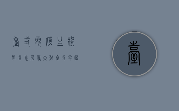 台式电脑主机声音怎么调大点（台式电脑声音大小怎么调），台式电脑如何调整主机声音大小？简单教程，台式电脑主机声音调大教程，简单步骤调整音量大小