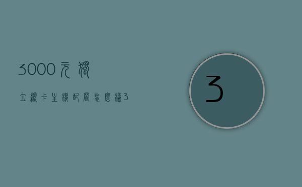 3000元独立显卡主机配置怎么样（3000预算显卡推荐），预算3000元如何配置独立显卡主机？显卡推荐详解
