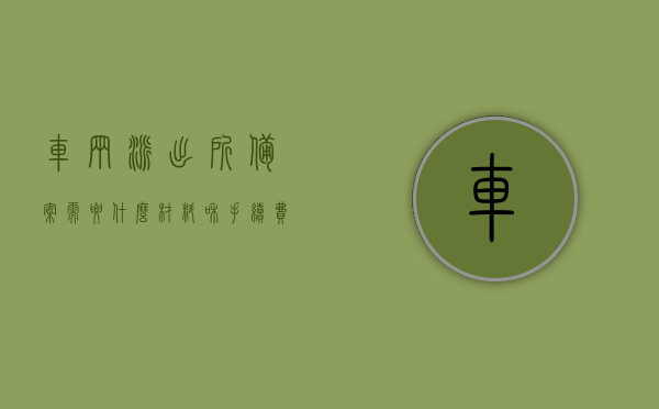 车辆派出所备案需要什么材料和手续费（车辆备案证明办理流程），车辆备案证明办理流程，所需材料与手续费全解析，车辆备案证明办理流程详解，所需材料、手续费及办理指南，车辆备案证明办理详解，所需材料、手续费及办理流程全攻略，车辆备案证明办理详解，材料、手续费与办理流程全攻略