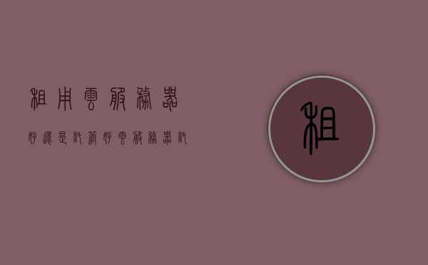 租用云服务器好还是托管好（云服务器托管租赁费），云服务器托管与租赁，哪种方式更适合你？，云服务器托管与租赁，哪种方式更适合你？，关于云服务器托管与租赁的选择，哪种方式更适合你？比较与解析，关于云服务器托管与租赁的选择，哪种方式更适合你？全面比较与解析。，关于云服务器托管与租赁的选择，全面比较与解析，哪种方式更适合你？，关于云服务器托管与租赁的选择，全面比较解析，帮你决定哪种方式更适合你！，关于云服务器托管与租赁的选择，全面比较解析，帮你决定租赁或托管哪种更适合你！