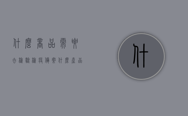 什么商品需要去检验检疫备案（什么产品需要检验报告），哪些商品需要进行检验检疫备案及所需检验报告的产品概述