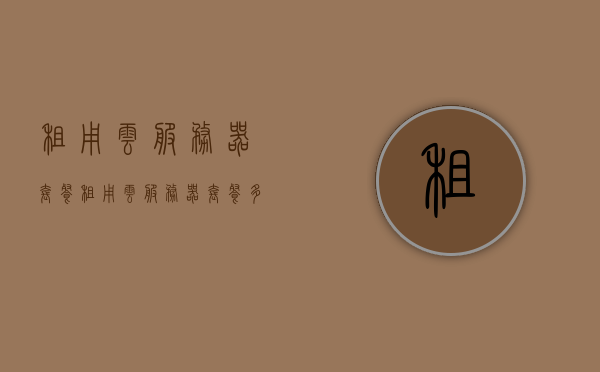 租用云服务器套餐（租用云服务器套餐多少钱），云服务器套餐租用费用及价格详解