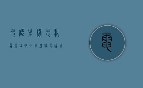 电脑主机电视屏幕分辨率怎么调（电脑主机电视屏幕分辨率怎么调整），电脑主机电视屏幕分辨率调整指南，电脑主机电视屏幕分辨率调整指南，详细步骤与技巧解析