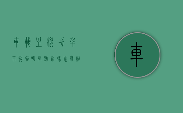 车载主机功率不够喇叭有杂音吗怎么办（汽车主机功率不够会破音吗），车载主机功率不足对喇叭的影响及解决方案（避免杂音与破音）