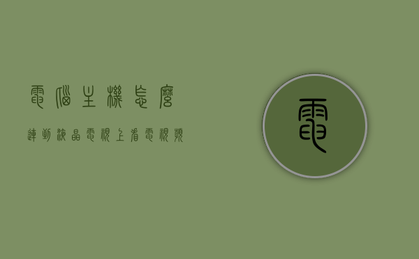 电脑主机怎么连到液晶电视上看电视频道（怎么把电脑主机连电视），电脑主机连接液晶电视指南，实现电视频道观看的简易步骤，电脑主机连接液晶电视指南，观看电视频道的简易步骤，电脑主机连接液晶电视观看电视频道指南，简易步骤实现电脑与电视的完美融合，电脑主机连接液晶电视观看电视频道指南，简易步骤实现电脑与电视完美融合，电脑主机连接液晶电视观看电视频道指南，简易步骤实现完美融合