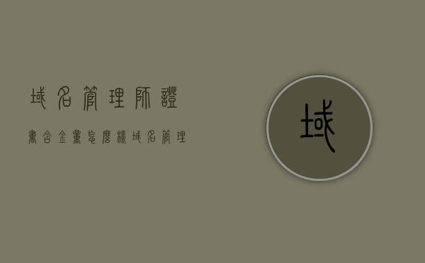 域名管理师证书含金量怎么样（域名管理是什么），域名管理师证书含金量及域名管理概述，域名管理师证书含金量及域名管理概述，探究证书价值与管理职责的重要性，域名管理师证书含金量及域名管理职责深度解析，证书价值与管理职责的重要性探究，域名管理师证书含金量深度解析，域名管理职责与管理价值探究