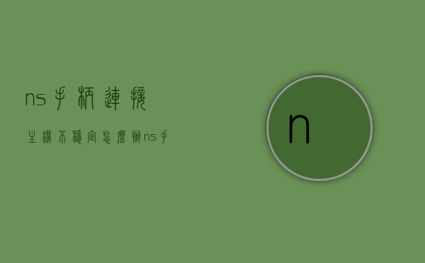 ns手柄连接主机不稳定怎么办（ns手柄链接不稳定），NS手柄连接主机不稳定问题解决方案，NS手柄连接主机不稳定问题解决方案及处理方法，NS手柄连接主机不稳定问题，解决方案与处理方法全攻略