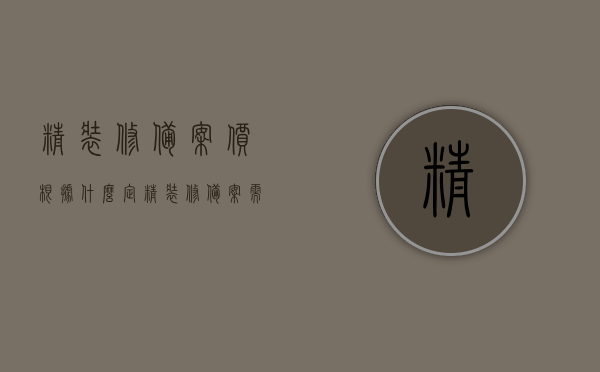 精装修备案价根据什么定（精装修备案需要哪些资料），关于精装修备案价如何确定及所需资料详解
