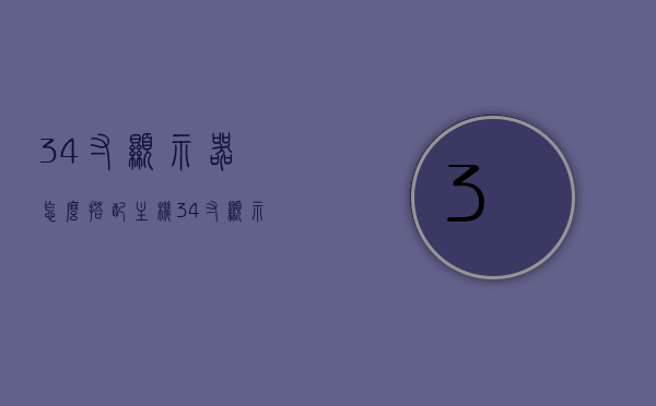 34寸显示器怎么搭配主机（34寸显示器使用感受），34寸显示器搭配主机指南及使用体验分享，34寸显示器搭配主机指南，选购建议与使用体验分享，34寸显示器搭配主机指南，选购建议与超赞使用体验分享，34寸显示器搭配主机指南，选购建议与超赞使用体验全分享，34寸显示器搭配主机指南，选购建议与超赞使用体验全分享，34寸显示器搭配主机指南，选购建议与超赞使用体验全分享，希望符合您的要求，您可以酌情调整。