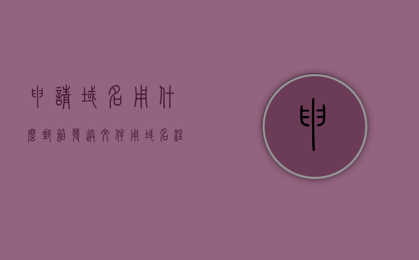申请域名用什么邮箱发送文件（用域名注册邮箱），申请域名时使用的邮箱发送文件方式，域名注册邮箱详解
