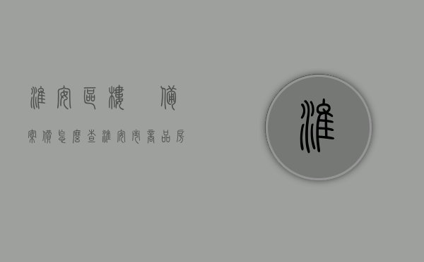 淮安区楼巿备案价怎么查（淮安市商品房备案价），淮安区楼盘备案价查询方法及淮安市商品房备案价详解