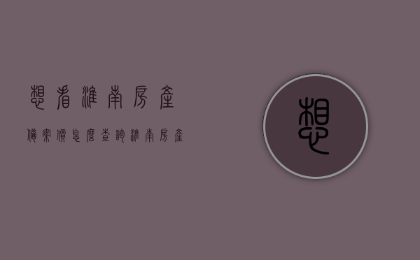 想看淮南房产备案价怎么查询（淮南房产局备案查询），淮南房产备案价查询指南，如何轻松进行房产局备案查询，淮南房产备案价查询指南，如何轻松进行房产局备案查询？，淮南房产备案价查询指南，轻松掌握房产局备案查询方法