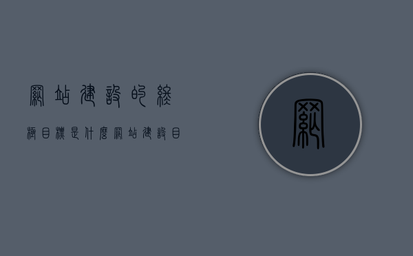 网站建设的终极目标是什么（网站建设目的及功能定位），网站建设的终极目标解析，目的、功能定位与实现价值，解析网站建设终极目标，目的、功能定位与价值实现