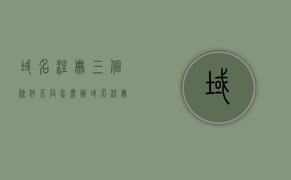 域名注册三个条件不同怎么办（域名注册的流程是什么?），解决域名注册中的条件差异，注册流程详解及应对方法