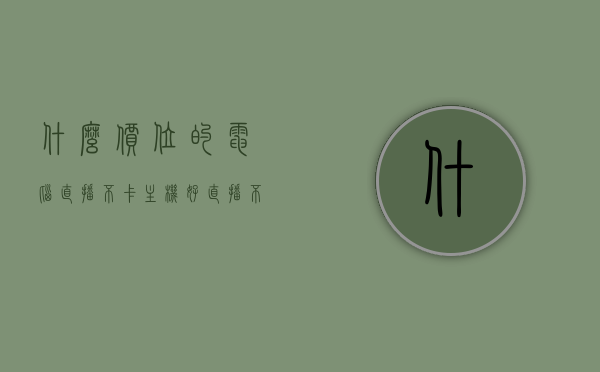 什么价位的电脑直播不卡主机好（直播不卡的电脑配置），电脑直播不卡顿的主机价位与配置推荐