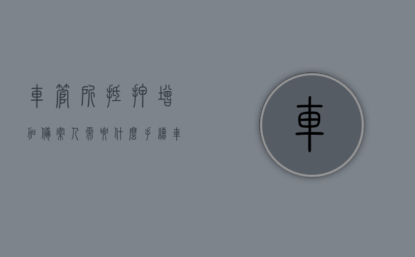 车管所抵押增加备案人需要什么手续（车管所抵押增加备案人需要什么手续呢），车管所抵押增加备案人所需手续详解，车管所抵押增加备案人手续详解，所需材料、流程全攻略！，车管所抵押增加备案人手续详解，所需材料、流程全攻略！，车管所抵押增加备案人手续详解，材料、流程全攻略！，车管所抵押增加备案人手续全攻略，所需材料、流程详解
