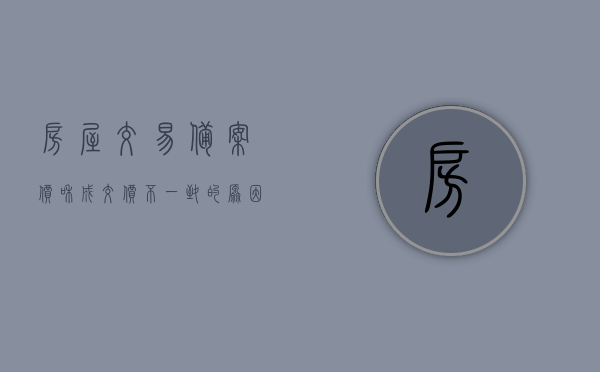 房屋交易备案价和成交价不一致的原因是什么（房屋交易备案价和成交价不一致的原因是什么意思），房屋交易备案价与成交价不一致的原因解析