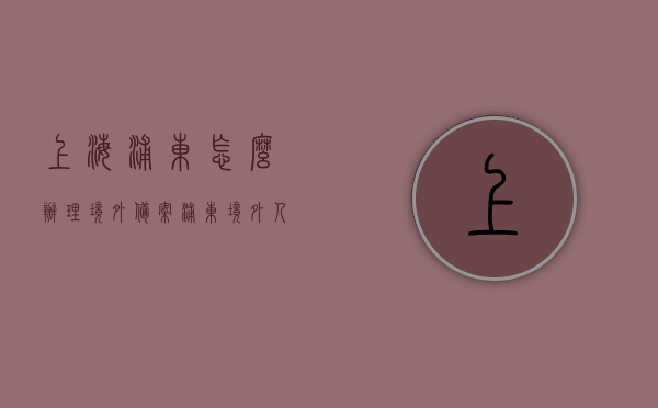 上海浦东怎么办理境外备案（浦东境外人员服务站电话），上海浦东境外备案办理指南，境外人员服务站联系方式及流程解析，上海浦东境外备案办理全攻略，流程、联系方式及指南，上海浦东境外备案办理全攻略，流程、联系方式及指南解析，上海浦东境外备案办理全攻略，流程、联系方式及指南解析