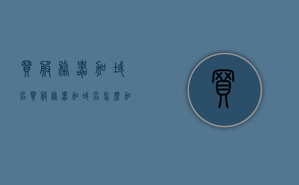 买服务器加域名（买服务器加域名怎么加），如何购买服务器并添加域名？完整指南