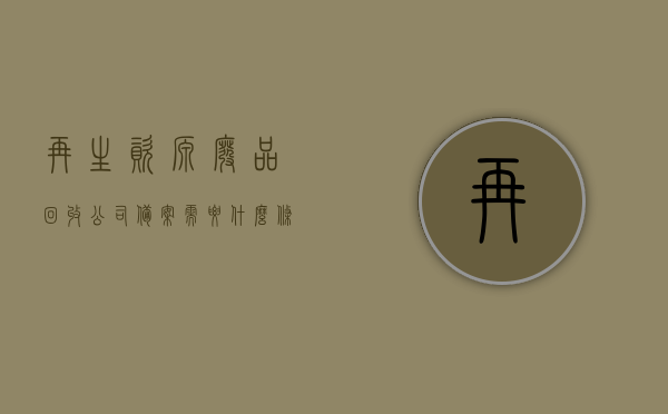 再生资源废品回收公司备案需要什么条件（再生资源回收备案许可证在什么部门办的），再生资源废品回收公司备案条件及备案许可证办理部门全解析，再生资源废品回收公司备案条件与许可证办理部门全解析，你需要知道的所有信息，再生资源废品回收公司备案与许可证办理全攻略，备案条件及办理部门详解，再生资源废品回收公司备案与许可证办理全攻略，条件、部门详解及办理指南，再生资源废品回收公司备案与许可证办理全攻略，条件、流程及办理部门详解，再生资源废品回收公司备案与许可证办理全攻略，条件、流程与办理部门详解