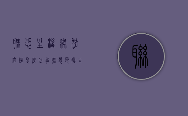 联想主机无法关机怎么回事（联想电脑主机关不了为什么），联想电脑主机无法关机问题解析与解决建议，联想电脑主机无法关机问题解析及解决建议 第1张