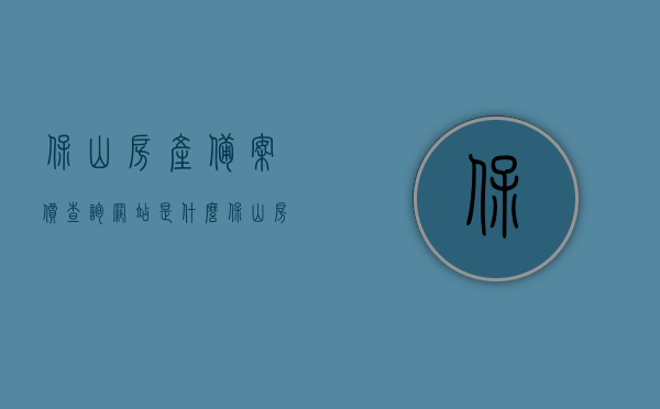 保山房产备案价查询网站是什么（保山房商品房查询），保山房产备案价查询网站及商品房查询信息，保山房产备案价查询网站与商品房信息查询指南，保山房产备案价查询及商品房信息查询指南，保山房产备案价查询及商品房信息查询指南，查询网站与指南详解，保山房产备案价查询及商品房信息查询指南详解，查询网站与指南全解析