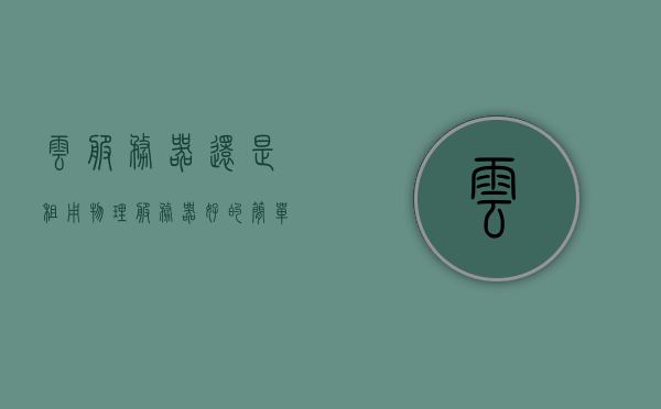 云服务器还是租用物理服务器好的简单介绍，云服务器与物理服务器，哪种更适合？简单对比分析介绍，云服务器与物理服务器的优劣对比，选择哪种更适合？简单介绍与对比分析
