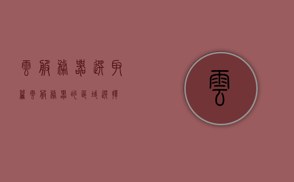 云服务器选取篇（云服务器的区域选择），云服务器区域选择指南，如何选择最佳云服务器位置，云服务器区域选择指南，如何选择最佳云服务器位置