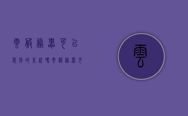 云服务器可以装别的系统吗（云服务器可以装别的系统吗手机），云服务器是否可以安装其他系统（含手机系统），云服务器是否可以安装其他系统（含手机系统）？，云服务器是否可以安装其他系统（含手机系统）探讨？，云服务器是否可以安装其他系统（含手机系统）的探讨与解析