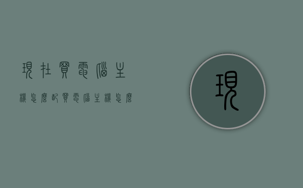 现在买电脑主机怎么配（买电脑主机怎么选择配置），如何选购电脑主机配置，实用指南