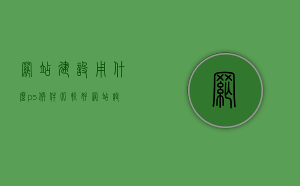 网站建设用什么ps软件比较好（网站设计用什么软件做），网站设计必备软件，PS软件选择指南，网站建设与设计必备软件，PS软件选择指南