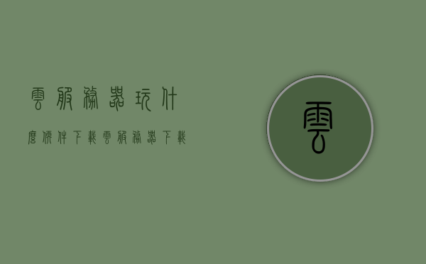 云服务器玩什么软件下载（云服务器 下载），云服务器上的软件下载指南