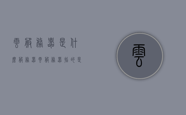 云服务器是什么服务器（云服务器指的是什么），云服务器，定义与概述，云服务器的定义与概述，解析云服务器是什么及其功能特点，云服务器定义与概述，解析云服务器功能特点及其定义与概念