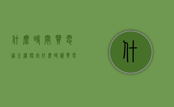 什么时间买电脑主机便宜（什么时候买电脑主机最便宜），何时购买电脑主机最划算？省钱购买电脑主机的最佳时机