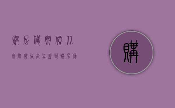 购房备案价比实际价格高怎么办（购房备案价和实际购房价不一样怎么办），购房备案价比实际价格高怎么办？解决策略与差异处理指南，购房备案价比实际价格高怎么办？解决策略与差异处理指南，购房指南助你解决备案价与实际购房价的矛盾问题。，购房备案价比实际价格高？解决策略与差异处理指南，助你解决备案价与实际购房价的矛盾问题。