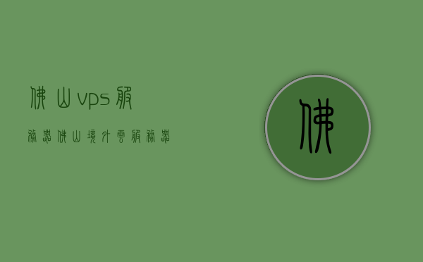 佛山vps服务器（佛山境外云服务器），佛山VPS服务器与境外云服务器概览